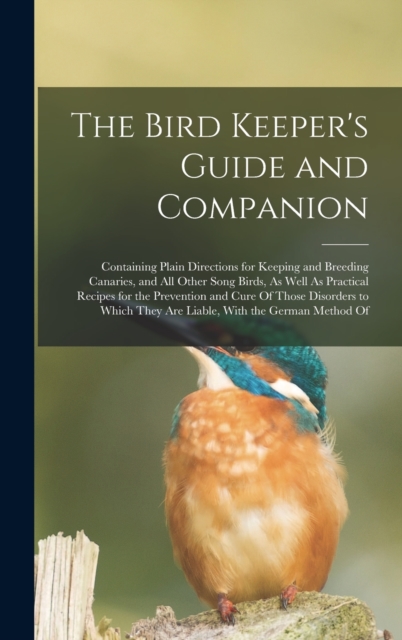 The Bird Keeper's Guide and Companion : Containing Plain Directions for Keeping and Breeding Canaries, and All Other Song Birds, As Well As Practical Recipes for the Prevention and Cure Of Those Disor, Hardback Book
