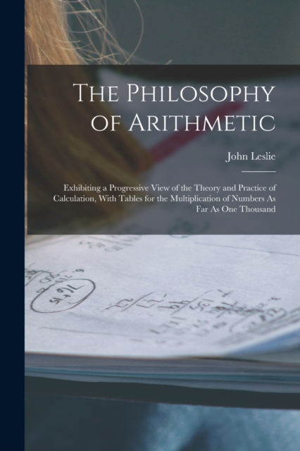 The Philosophy of Arithmetic : Exhibiting a Progressive View of the Theory and Practice of Calculation, With Tables for the Multiplication of Numbers As Far As One Thousand, Paperback / softback Book
