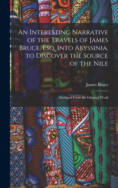 An Interesting Narrative of the Travels of James Bruce, Esq. Into Abyssinia, to Discover the Source of the Nile : Abridged From the Original Work, Hardback Book
