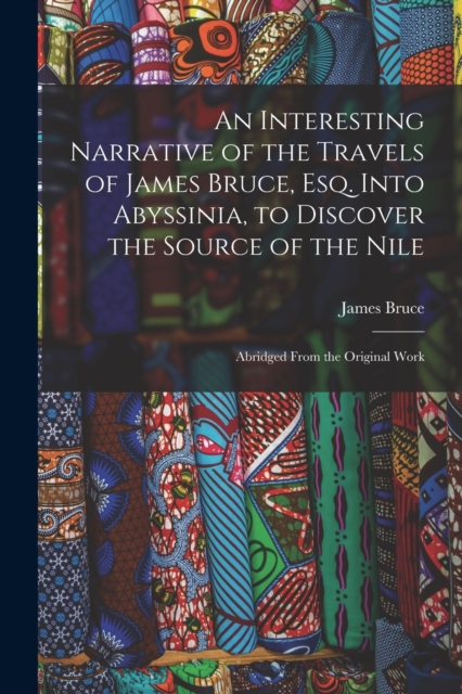 An Interesting Narrative of the Travels of James Bruce, Esq. Into Abyssinia, to Discover the Source of the Nile : Abridged From the Original Work, Paperback / softback Book