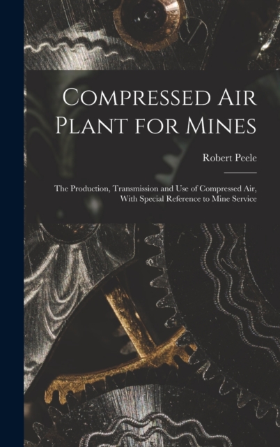 Compressed Air Plant for Mines : The Production, Transmission and Use of Compressed Air, With Special Reference to Mine Service, Hardback Book