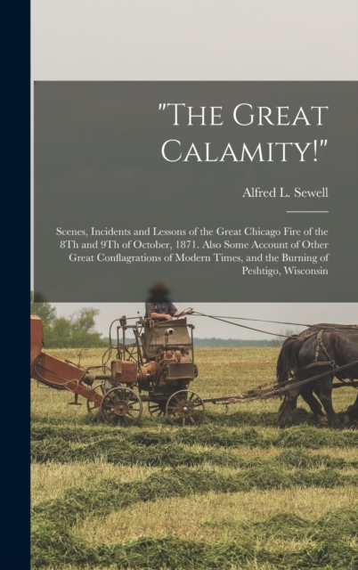 "The Great Calamity!" : Scenes, Incidents and Lessons of the Great Chicago Fire of the 8Th and 9Th of October, 1871. Also Some Account of Other Great Conflagrations of Modern Times, and the Burning of, Hardback Book