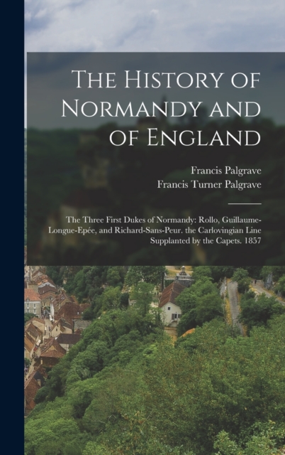 The History of Normandy and of England : The Three First Dukes of Normandy: Rollo, Guillaume-Longue-Epee, and Richard-Sans-Peur. the Carlovingian Line Supplanted by the Capets. 1857, Hardback Book