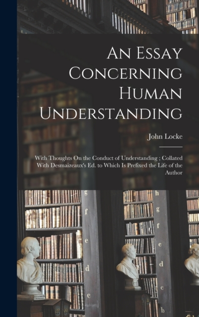 An Essay Concerning Human Understanding : With Thoughts On the Conduct of Understanding ; Collated With Desmaizeaux's Ed. to Which Is Prefixed the Life of the Author, Hardback Book