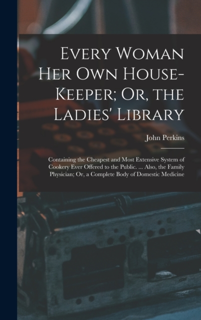 Every Woman Her Own House-Keeper; Or, the Ladies' Library : Containing the Cheapest and Most Extensive System of Cookery Ever Offered to the Public. ... Also, the Family Physician; Or, a Complete Body, Hardback Book