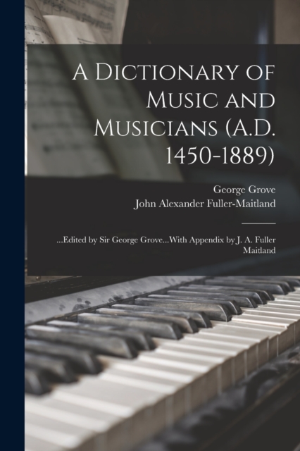 A Dictionary of Music and Musicians (A.D. 1450-1889) : ...Edited by Sir George Grove...With Appendix by J. A. Fuller Maitland, Paperback / softback Book