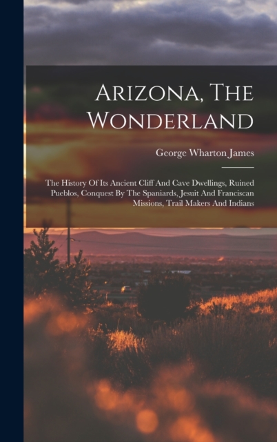 Arizona, The Wonderland : The History Of Its Ancient Cliff And Cave Dwellings, Ruined Pueblos, Conquest By The Spaniards, Jesuit And Franciscan Missions, Trail Makers And Indians, Hardback Book