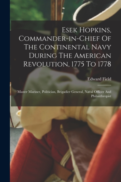 Esek Hopkins, Commander-in-chief Of The Continental Navy During The American Revolution, 1775 To 1778 : Master Mariner, Politician, Brigadier General, Naval Officer And Philanthropist, Paperback / softback Book