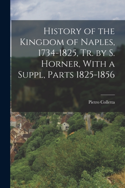 History of the Kingdom of Naples, 1734-1825, Tr. by S. Horner, With a Suppl, Parts 1825-1856, Paperback / softback Book