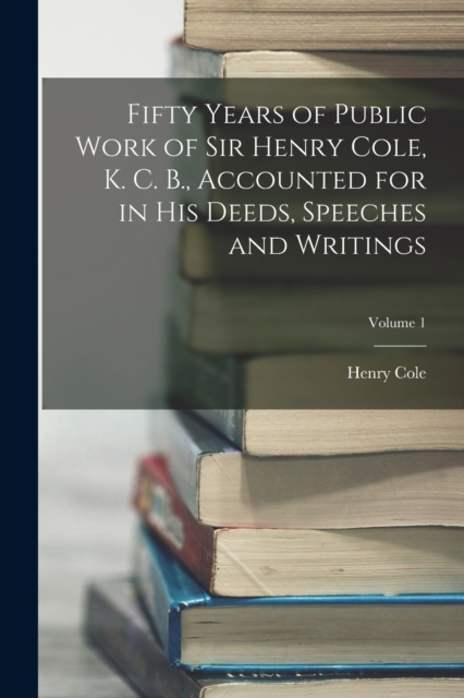 Fifty Years of Public Work of Sir Henry Cole, K. C. B., Accounted for in His Deeds, Speeches and Writings; Volume 1, Paperback / softback Book