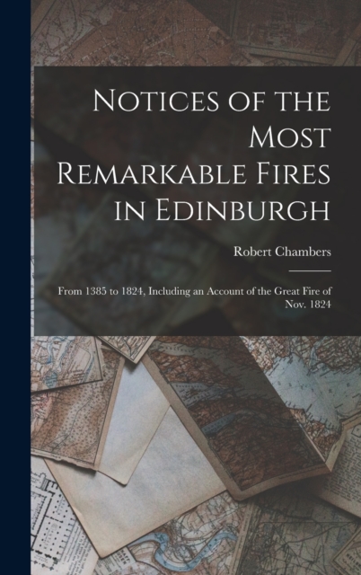 Notices of the Most Remarkable Fires in Edinburgh : From 1385 to 1824, Including an Account of the Great Fire of Nov. 1824, Hardback Book