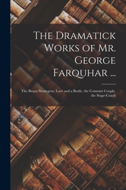 The Dramatick Works of Mr. George Farquhar ... : The Beaux Strategem. Love and a Bottle. the Constant Couple. the Stage-Coach, Paperback / softback Book