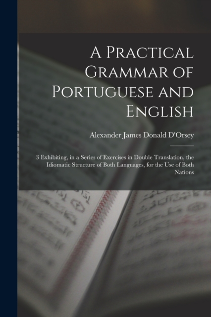 A Practical Grammar of Portuguese and English : 3 Exhibiting, in a Series of Exercises in Double Translation, the Idiomatic Structure of Both Languages, for the Use of Both Nations, Paperback / softback Book