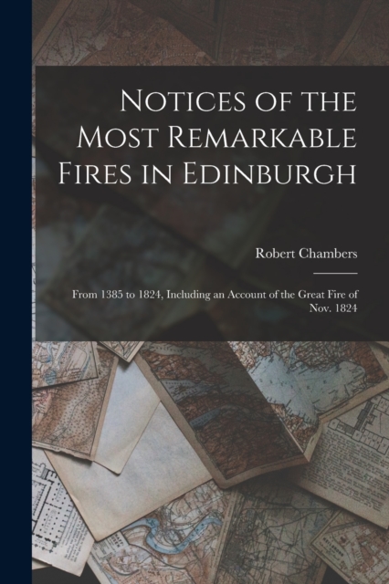 Notices of the Most Remarkable Fires in Edinburgh : From 1385 to 1824, Including an Account of the Great Fire of Nov. 1824, Paperback / softback Book