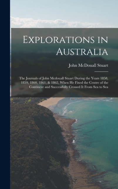 Explorations in Australia : The Journals of John Mcdouall Stuart During the Years 1858, 1859, 1860, 1861, & 1862, When He Fixed the Centre of the Continent and Successfully Crossed It From Sea to Sea, Hardback Book