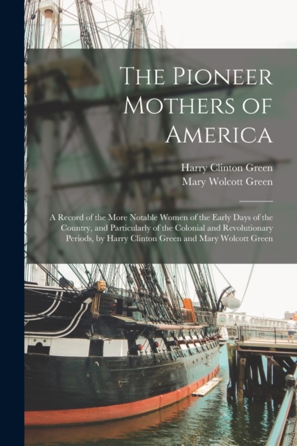 The Pioneer Mothers of America : A Record of the More Notable Women of the Early Days of the Country, and Particularly of the Colonial and Revolutionary Periods, by Harry Clinton Green and Mary Wolcot, Paperback / softback Book