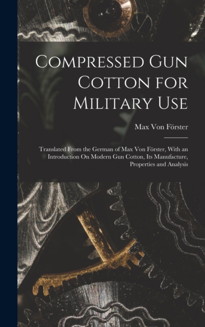 Compressed Gun Cotton for Military Use : Translated From the German of Max Von Forster, With an Introduction On Modern Gun Cotton, Its Manufacture, Properties and Analysis, Hardback Book