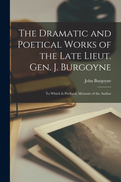 The Dramatic and Poetical Works of the Late Lieut. Gen. J. Burgoyne : To Which Is Prefixed, Memoirs of the Author, Paperback / softback Book