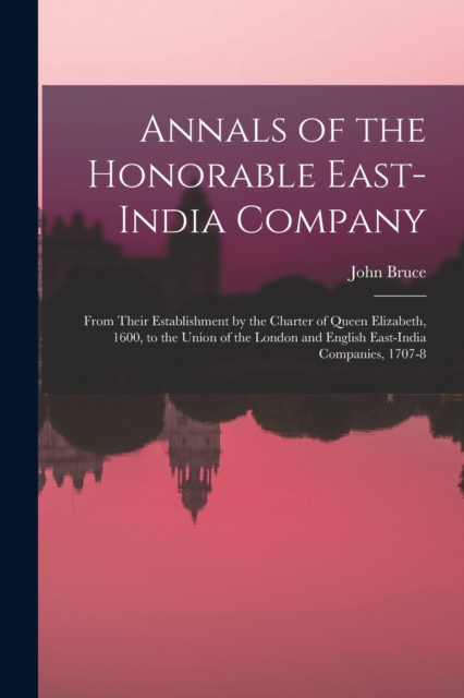 Annals of the Honorable East-India Company : From Their Establishment by the Charter of Queen Elizabeth, 1600, to the Union of the London and English East-India Companies, 1707-8, Paperback / softback Book