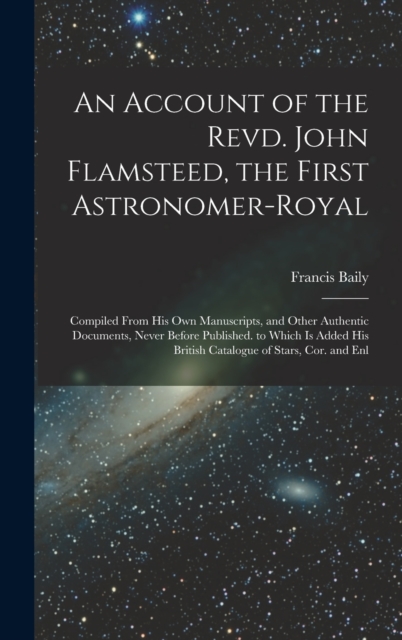 An Account of the Revd. John Flamsteed, the First Astronomer-Royal : Compiled From His Own Manuscripts, and Other Authentic Documents, Never Before Published. to Which Is Added His British Catalogue o, Hardback Book
