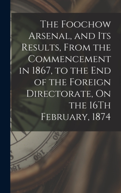 The Foochow Arsenal, and Its Results, From the Commencement in 1867, to the End of the Foreign Directorate, On the 16Th February, 1874, Hardback Book