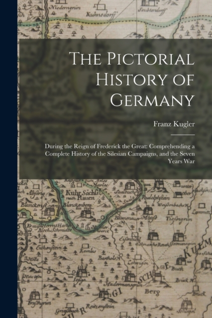 The Pictorial History of Germany : During the Reign of Frederick the Great: Comprehending a Complete History of the Silesian Campaigns, and the Seven Years War, Paperback / softback Book