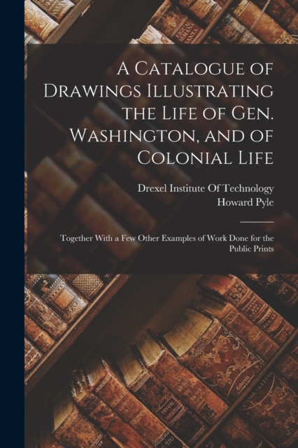 A Catalogue of Drawings Illustrating the Life of Gen. Washington, and of Colonial Life : Together With a Few Other Examples of Work Done for the Public Prints, Paperback / softback Book