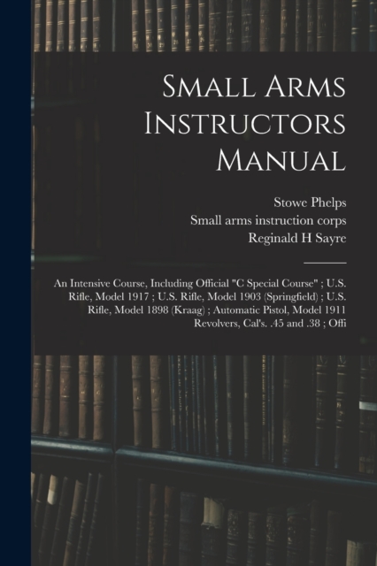 Small Arms Instructors Manual : An Intensive Course, Including Official "C Special Course"; U.S. Rifle, Model 1917; U.S. Rifle, Model 1903 (Springfield); U.S. Rifle, Model 1898 (Kraag); Automatic Pist, Paperback / softback Book