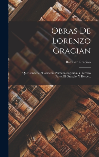 Obras De Lorenzo Gracian : Que Contiene El Criticon, Primera, Segunda, Y Tercera Parte, El Oraculo, Y Heroe..., Hardback Book