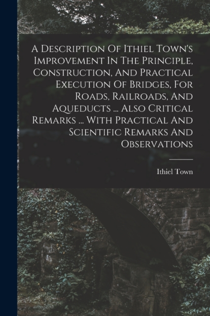 A Description Of Ithiel Town's Improvement In The Principle, Construction, And Practical Execution Of Bridges, For Roads, Railroads, And Aqueducts ... Also Critical Remarks ... With Practical And Scie, Paperback / softback Book