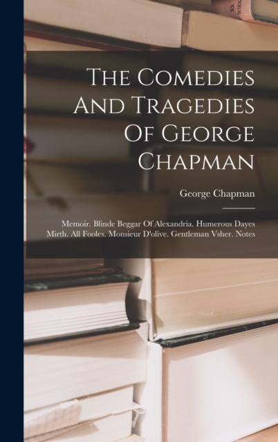 The Comedies And Tragedies Of George Chapman : Memoir. Blinde Beggar Of Alexandria. Humerous Dayes Mirth. All Fooles. Monsieur D'olive. Gentleman Vsher. Notes, Hardback Book