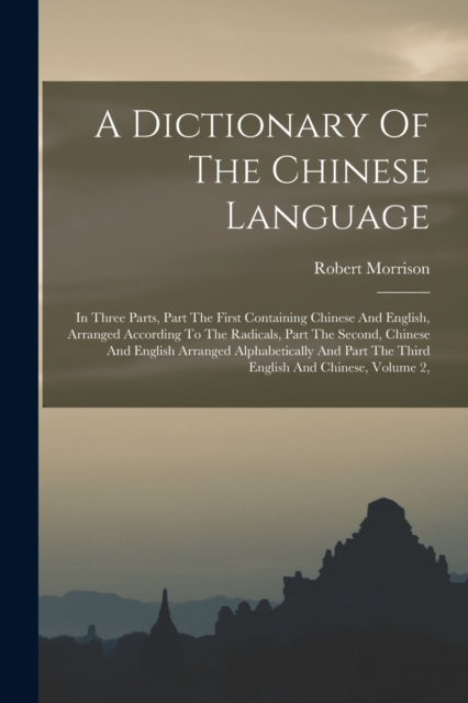A Dictionary Of The Chinese Language : In Three Parts, Part The First Containing Chinese And English, Arranged According To The Radicals, Part The Second, Chinese And English Arranged Alphabetically A, Paperback / softback Book