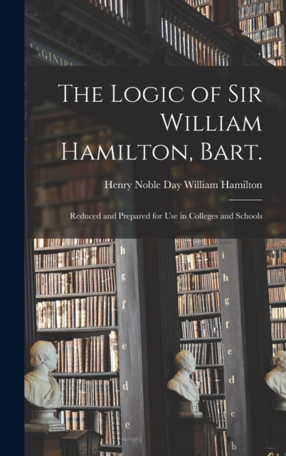 The Logic of Sir William Hamilton, Bart. : Reduced and Prepared for Use in Colleges and Schools, Hardback Book