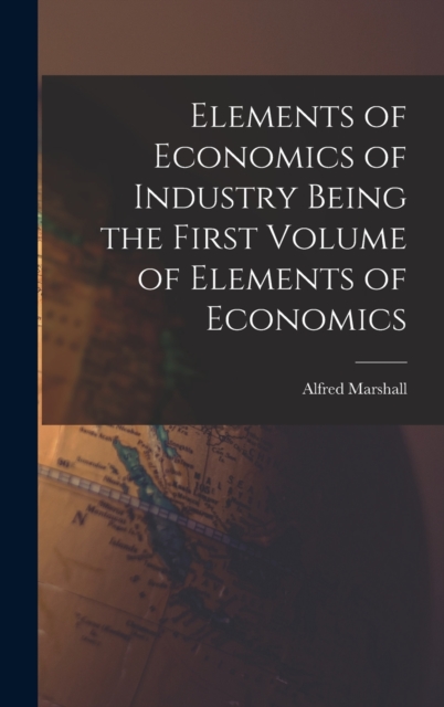 Elements of Economics of Industry Being the First Volume of Elements of Economics, Hardback Book