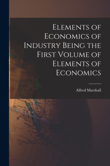 Elements of Economics of Industry Being the First Volume of Elements of Economics, Paperback / softback Book
