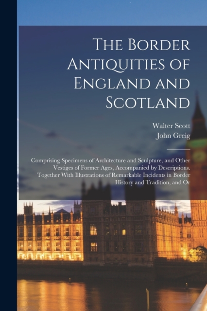 The Border Antiquities of England and Scotland : Comprising Specimens of Architecture and Sculpture, and Other Vestiges of Former Ages, Accompanied by Descriptions. Together With Illustrations of Rema, Paperback / softback Book