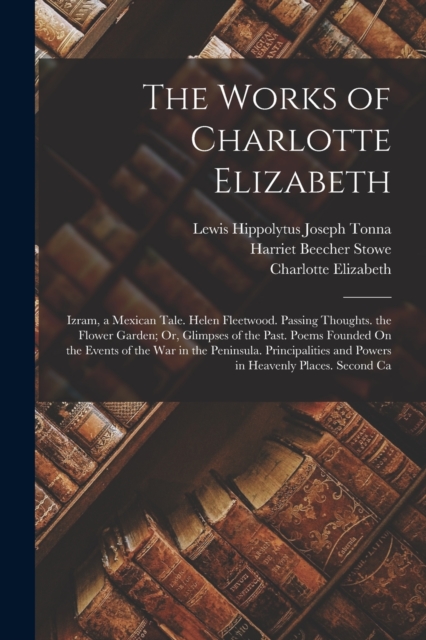 The Works of Charlotte Elizabeth : Izram, a Mexican Tale. Helen Fleetwood. Passing Thoughts. the Flower Garden; Or, Glimpses of the Past. Poems Founded On the Events of the War in the Peninsula. Princ, Paperback / softback Book