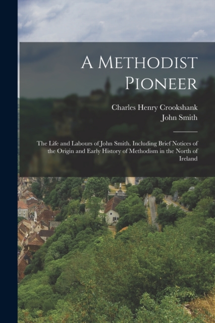 A Methodist Pioneer : The Life and Labours of John Smith. Including Brief Notices of the Origin and Early History of Methodism in the North of Ireland, Paperback / softback Book