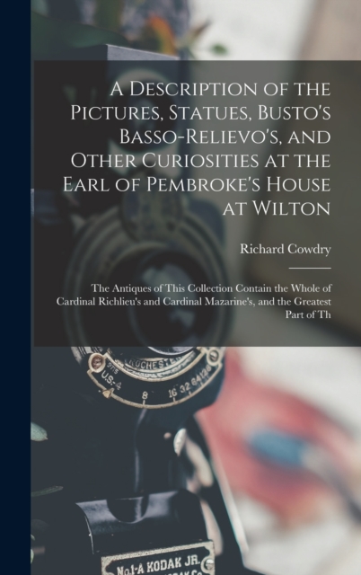 A Description of the Pictures, Statues, Busto's Basso-Relievo's, and Other Curiosities at the Earl of Pembroke's House at Wilton : The Antiques of This Collection Contain the Whole of Cardinal Richlie, Hardback Book