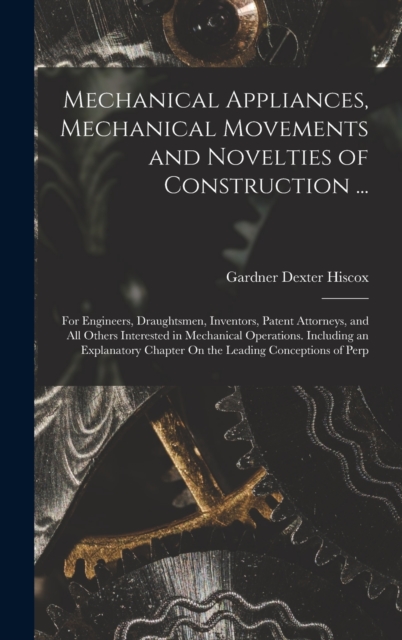 Mechanical Appliances, Mechanical Movements and Novelties of Construction ... : For Engineers, Draughtsmen, Inventors, Patent Attorneys, and All Others Interested in Mechanical Operations. Including a, Hardback Book