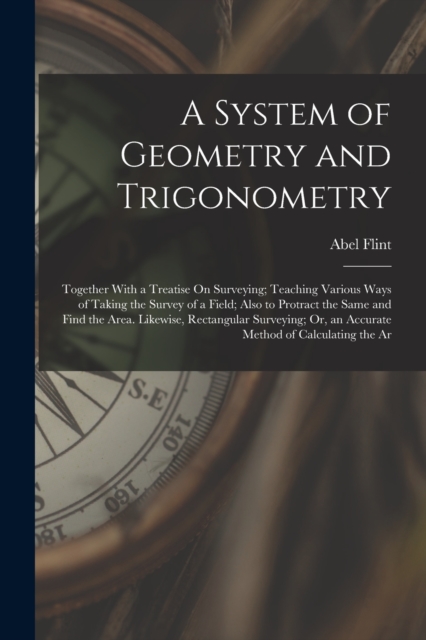 A System of Geometry and Trigonometry : Together With a Treatise On Surveying; Teaching Various Ways of Taking the Survey of a Field; Also to Protract the Same and Find the Area. Likewise, Rectangular, Paperback / softback Book