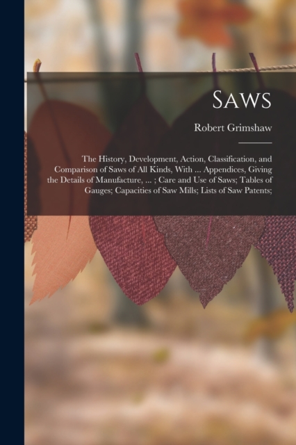 Saws : The History, Development, Action, Classification, and Comparison of Saws of All Kinds, With ... Appendices, Giving the Details of Manufacture, ...; Care and Use of Saws; Tables of Gauges; Capac, Paperback / softback Book
