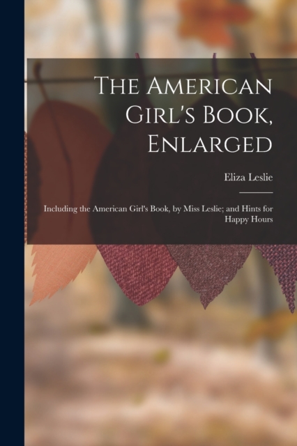 The American Girl's Book, Enlarged : Including the American Girl's Book, by Miss Leslie; and Hints for Happy Hours, Paperback / softback Book