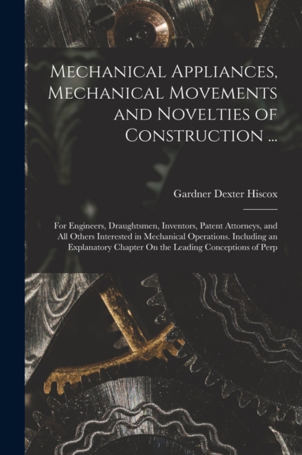 Mechanical Appliances, Mechanical Movements and Novelties of Construction ... : For Engineers, Draughtsmen, Inventors, Patent Attorneys, and All Others Interested in Mechanical Operations. Including a, Paperback / softback Book