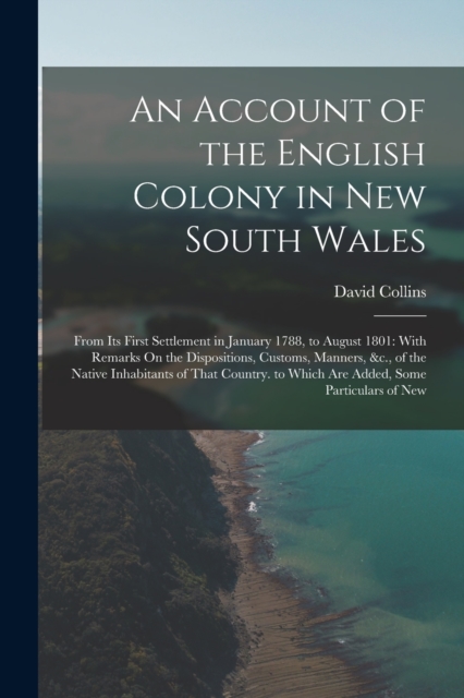An Account of the English Colony in New South Wales : From Its First Settlement in January 1788, to August 1801: With Remarks On the Dispositions, Customs, Manners, &c., of the Native Inhabitants of T, Paperback / softback Book
