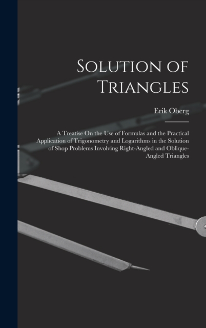 Solution of Triangles : A Treatise On the Use of Formulas and the Practical Application of Trigonometry and Logarithms in the Solution of Shop Problems Involving Right-Angled and Oblique-Angled Triang, Hardback Book