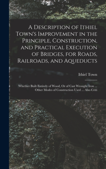 A Description of Ithiel Town's Improvement in the Principle, Construction, and Practical Execution of Bridges, for Roads, Railroads, and Aqueducts : Whether Built Entirely of Wood, Or of Cast Wrought, Hardback Book