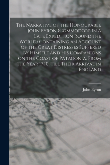 The Narrative of the Honourable John Byron (commodore in a Late Expedition Round the World) Containing an Account of the Great Distresses Suffered by Himself and his Companions on the Coast of Patagon, Paperback / softback Book