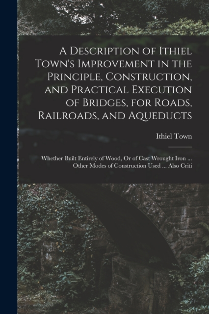 A Description of Ithiel Town's Improvement in the Principle, Construction, and Practical Execution of Bridges, for Roads, Railroads, and Aqueducts : Whether Built Entirely of Wood, Or of Cast Wrought, Paperback / softback Book