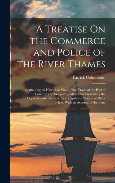 A Treatise On the Commerce and Police of the River Thames : Containing an Historical View of the Trade of the Port of London; and Suggesting Means for Preventing the Depredations Thereon, by a Legisla, Hardback Book